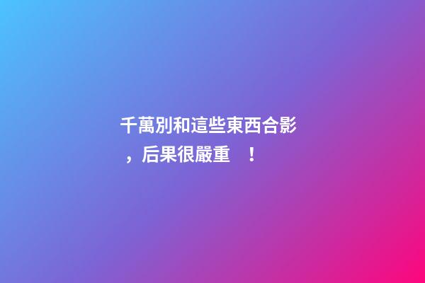 千萬別和這些東西合影，后果很嚴重！